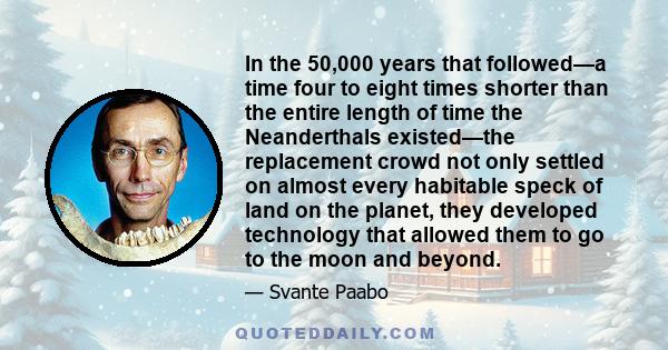 In the 50,000 years that followed—a time four to eight times shorter than the entire length of time the Neanderthals existed—the replacement crowd not only settled on almost every habitable speck of land on the planet,