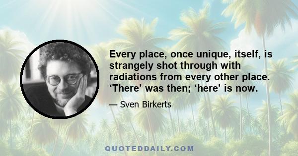 Every place, once unique, itself, is strangely shot through with radiations from every other place. ‘There’ was then; ‘here’ is now.