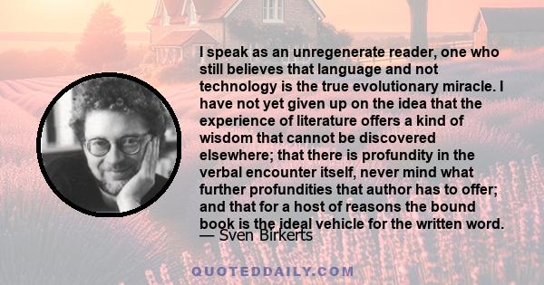 I speak as an unregenerate reader, one who still believes that language and not technology is the true evolutionary miracle. I have not yet given up on the idea that the experience of literature offers a kind of wisdom