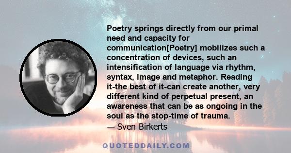 Poetry springs directly from our primal need and capacity for communication[Poetry] mobilizes such a concentration of devices, such an intensification of language via rhythm, syntax, image and metaphor. Reading it-the