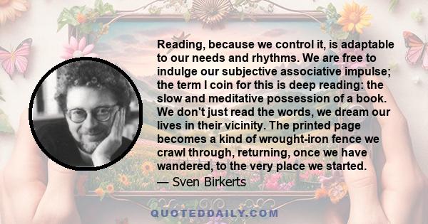 Reading, because we control it, is adaptable to our needs and rhythms. We are free to indulge our subjective associative impulse; the term I coin for this is deep reading: the slow and meditative possession of a book.