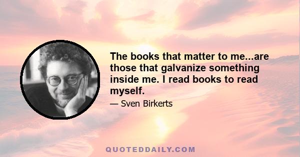 The books that matter to me...are those that galvanize something inside me. I read books to read myself.