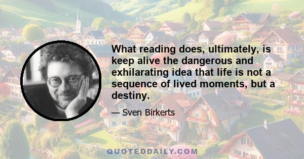 What reading does, ultimately, is keep alive the dangerous and exhilarating idea that life is not a sequence of lived moments, but a destiny.