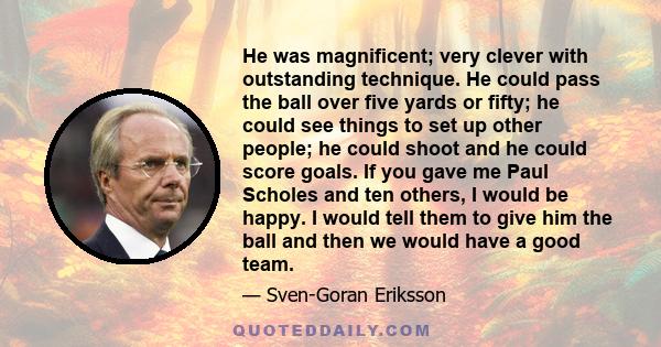 He was magnificent; very clever with outstanding technique. He could pass the ball over five yards or fifty; he could see things to set up other people; he could shoot and he could score goals. If you gave me Paul