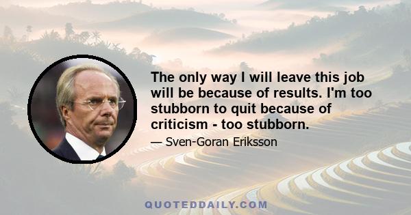 The only way I will leave this job will be because of results. I'm too stubborn to quit because of criticism - too stubborn.