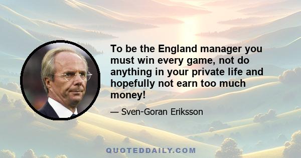 To be the England manager you must win every game, not do anything in your private life and hopefully not earn too much money!