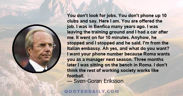 You don't look for jobs. You don't phone up 10 clubs and say, Here I am. You are offered the job. I was in Benfica many years ago. I was leaving the training ground and I had a car after me. It went on for 10 minutes.