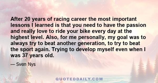 After 20 years of racing career the most important lessons I learned is that you need to have the passion and really love to ride your bike every day at the highest level. Also, for me personally, my goal was to always