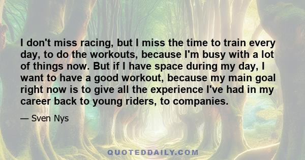 I don't miss racing, but I miss the time to train every day, to do the workouts, because I'm busy with a lot of things now. But if I have space during my day, I want to have a good workout, because my main goal right