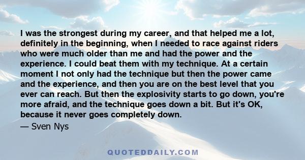 I was the strongest during my career, and that helped me a lot, definitely in the beginning, when I needed to race against riders who were much older than me and had the power and the experience. I could beat them with