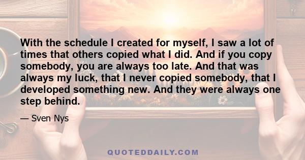 With the schedule I created for myself, I saw a lot of times that others copied what I did. And if you copy somebody, you are always too late. And that was always my luck, that I never copied somebody, that I developed