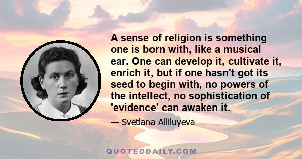 A sense of religion is something one is born with, like a musical ear. One can develop it, cultivate it, enrich it, but if one hasn't got its seed to begin with, no powers of the intellect, no sophistication of