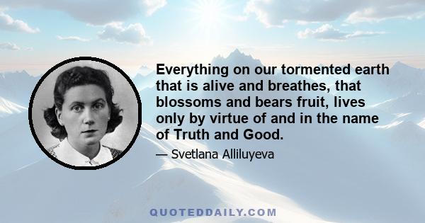 Everything on our tormented earth that is alive and breathes, that blossoms and bears fruit, lives only by virtue of and in the name of Truth and Good.