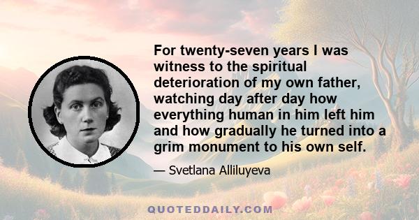 For twenty-seven years I was witness to the spiritual deterioration of my own father, watching day after day how everything human in him left him and how gradually he turned into a grim monument to his own self.