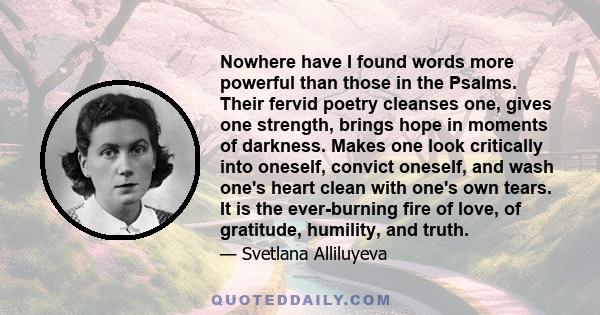 Nowhere have I found words more powerful than those in the Psalms. Their fervid poetry cleanses one, gives one strength, brings hope in moments of darkness. Makes one look critically into oneself, convict oneself, and