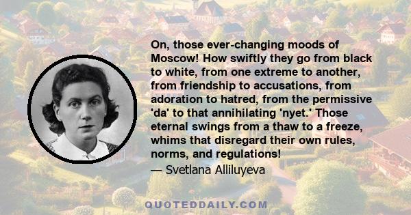 On, those ever-changing moods of Moscow! How swiftly they go from black to white, from one extreme to another, from friendship to accusations, from adoration to hatred, from the permissive 'da' to that annihilating