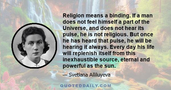 Religion means a binding. If a man does not feel himself a part of the Universe, and does not hear its pulse, he is not religious. But once he has heard that pulse, he will be hearing it always. Every day his life will