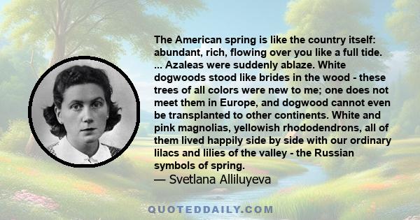 The American spring is like the country itself: abundant, rich, flowing over you like a full tide. ... Azaleas were suddenly ablaze. White dogwoods stood like brides in the wood - these trees of all colors were new to