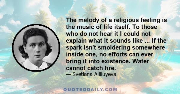 The melody of a religious feeling is the music of life itself. To those who do not hear it I could not explain what it sounds like ... If the spark isn't smoldering somewhere inside one, no efforts can ever bring it