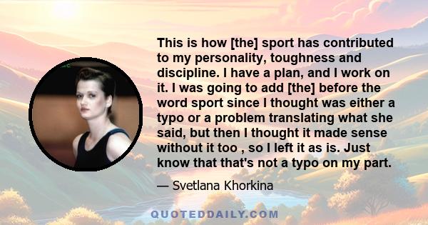 This is how [the] sport has contributed to my personality, toughness and discipline. I have a plan, and I work on it. I was going to add [the] before the word sport since I thought was either a typo or a problem