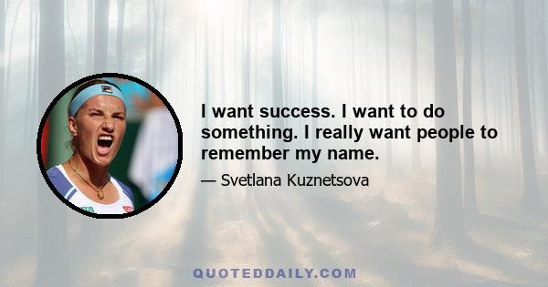 I want success. I want to do something. I really want people to remember my name.