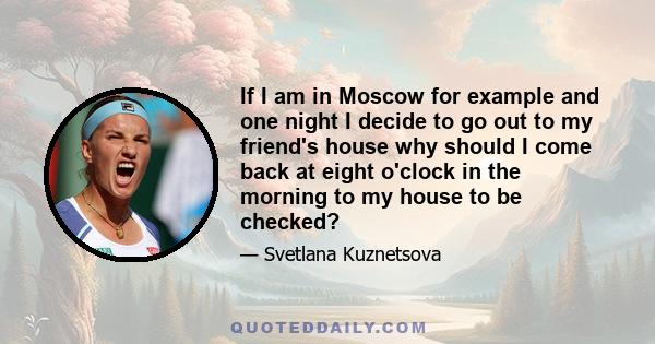 If I am in Moscow for example and one night I decide to go out to my friend's house why should I come back at eight o'clock in the morning to my house to be checked?