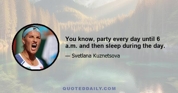 You know, party every day until 6 a.m. and then sleep during the day.