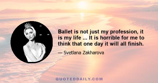 Ballet is not just my profession, it is my life ... It is horrible for me to think that one day it will all finish.