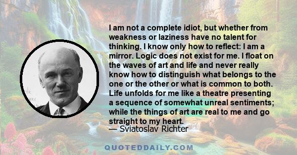 I am not a complete idiot, but whether from weakness or laziness have no talent for thinking. I know only how to reflect: I am a mirror. Logic does not exist for me. I float on the waves of art and life and never really 