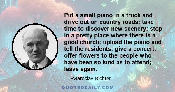 Put a small piano in a truck and drive out on country roads; take time to discover new scenery; stop in a pretty place where there is a good church; upload the piano and tell the residents; give a concert; offer flowers 