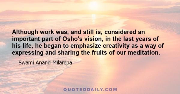 Although work was, and still is, considered an important part of Osho's vision, in the last years of his life, he began to emphasize creativity as a way of expressing and sharing the fruits of our meditation.