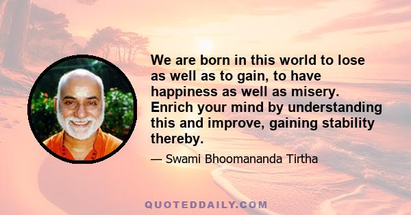 We are born in this world to lose as well as to gain, to have happiness as well as misery. Enrich your mind by understanding this and improve, gaining stability thereby.