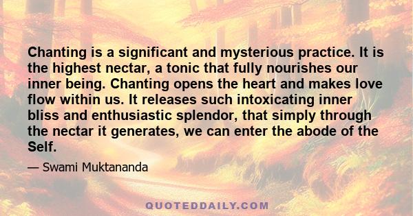 Chanting is a significant and mysterious practice. It is the highest nectar, a tonic that fully nourishes our inner being. Chanting opens the heart and makes love flow within us. It releases such intoxicating inner