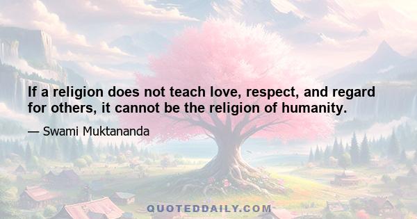 If a religion does not teach love, respect, and regard for others, it cannot be the religion of humanity.