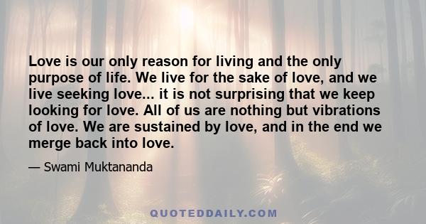 Love is our only reason for living and the only purpose of life. We live for the sake of love, and we live seeking love... it is not surprising that we keep looking for love. All of us are nothing but vibrations of