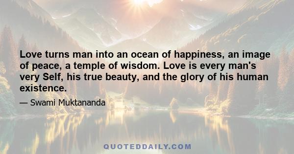 Love turns man into an ocean of happiness, an image of peace, a temple of wisdom. Love is every man's very Self, his true beauty, and the glory of his human existence.