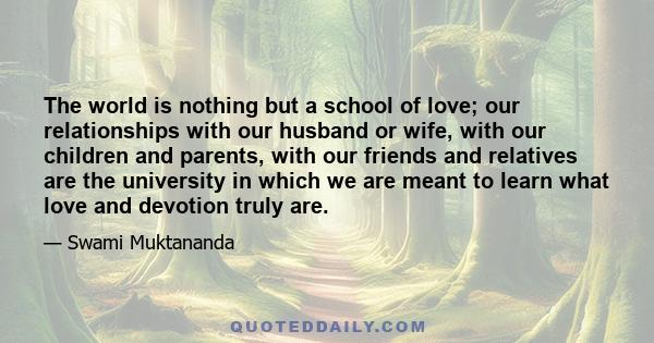 The world is nothing but a school of love; our relationships with our husband or wife, with our children and parents, with our friends and relatives are the university in which we are meant to learn what love and