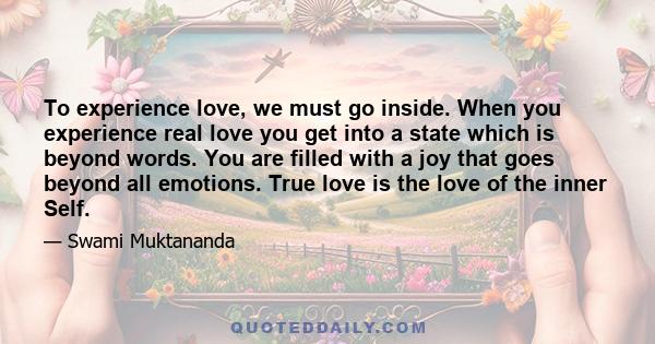 To experience love, we must go inside. When you experience real love you get into a state which is beyond words. You are filled with a joy that goes beyond all emotions. True love is the love of the inner Self.