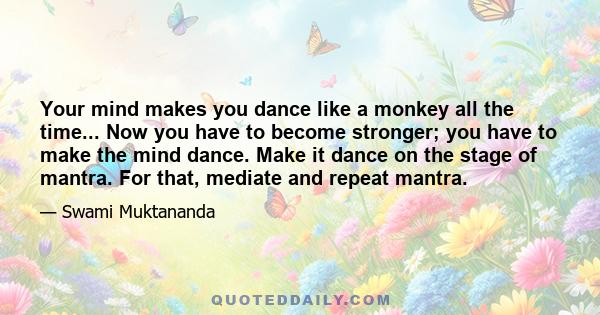 Your mind makes you dance like a monkey all the time... Now you have to become stronger; you have to make the mind dance. Make it dance on the stage of mantra. For that, mediate and repeat mantra.