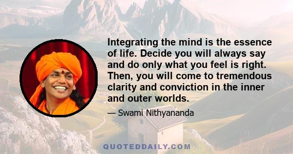 Integrating the mind is the essence of life. Decide you will always say and do only what you feel is right. Then, you will come to tremendous clarity and conviction in the inner and outer worlds.