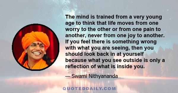 The mind is trained from a very young age to think that life moves from one worry to the other or from one pain to another, never from one joy to another. If you feel there is something wrong with what you are seeing,