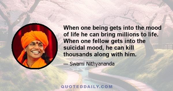 When one being gets into the mood of life he can bring millions to life. When one fellow gets into the suicidal mood, he can kill thousands along with him.