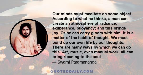 Our minds must meditate on some object. According to what he thinks, a man can create an atmosphere of radiance, exuberance, buoyancy; and this brings joy. Or he can carry gloom with him. It is a matter of the habit of