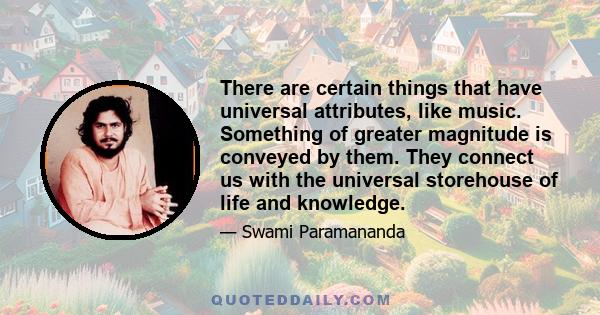 There are certain things that have universal attributes, like music. Something of greater magnitude is conveyed by them. They connect us with the universal storehouse of life and knowledge.