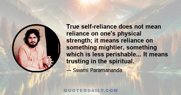 True self-reliance does not mean reliance on one's physical strength; it means reliance on something mightier, something which is less perishable... It means trusting in the spiritual.