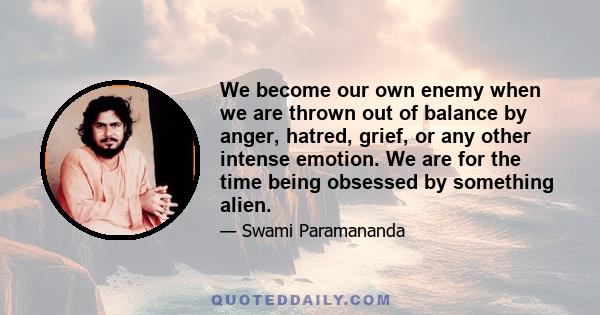 We become our own enemy when we are thrown out of balance by anger, hatred, grief, or any other intense emotion. We are for the time being obsessed by something alien.