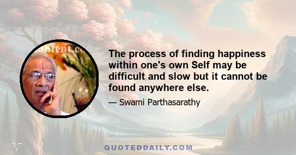 The process of finding happiness within one's own Self may be difficult and slow but it cannot be found anywhere else.