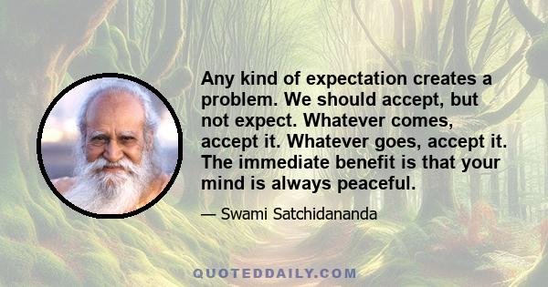 Any kind of expectation creates a problem. We should accept, but not expect. Whatever comes, accept it. Whatever goes, accept it. The immediate benefit is that your mind is always peaceful.