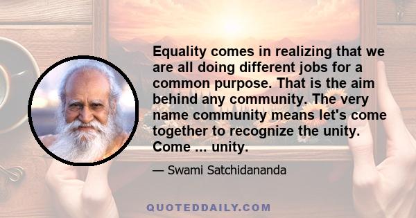 Equality comes in realizing that we are all doing different jobs for a common purpose. That is the aim behind any community. The very name community means let's come together to recognize the unity. Come ... unity.