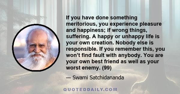 If you have done something meritorious, you experience pleasure and happiness; if wrong things, suffering. A happy or unhappy life is your own creation. Nobody else is responsible. If you remember this, you won’t find